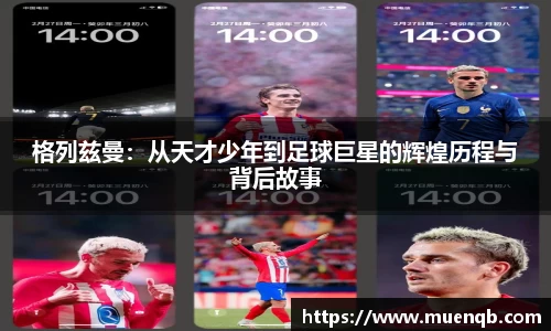 格列兹曼：从天才少年到足球巨星的辉煌历程与背后故事
